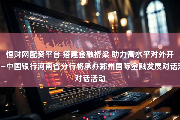 恒财网配资平台 搭建金融桥梁 助力高水平对外开放——中国银行河南省分行将承办郑州国际金融发展对话活动