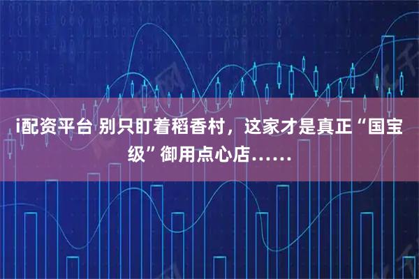 i配资平台 别只盯着稻香村，这家才是真正“国宝级”御用点心店……