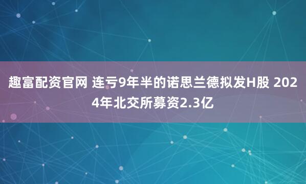 趣富配资官网 连亏9年半的诺思兰德拟发H股 2024年北交所募资2.3亿
