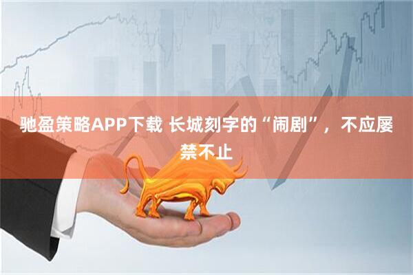 驰盈策略APP下载 长城刻字的“闹剧”，不应屡禁不止