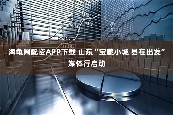 海龟网配资APP下载 山东“宝藏小城 县在出发”媒体行启动