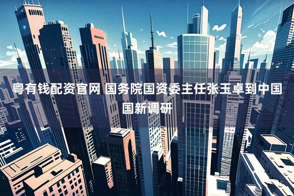 粤有钱配资官网 国务院国资委主任张玉卓到中国国新调研