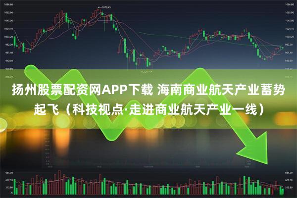 扬州股票配资网APP下载 海南商业航天产业蓄势起飞（科技视点·走进商业航天产业一线）