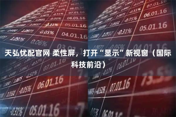 天弘忧配官网 柔性屏，打开“显示”新视窗（国际科技前沿）