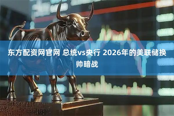 东方配资网官网 总统vs央行 2026年的美联储换帅暗战