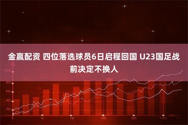 金赢配资 四位落选球员6日启程回国 U23国足战前决定不换人