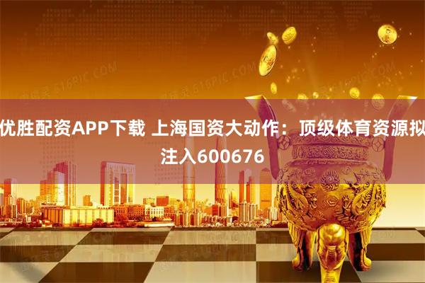 优胜配资APP下载 上海国资大动作：顶级体育资源拟注入600676