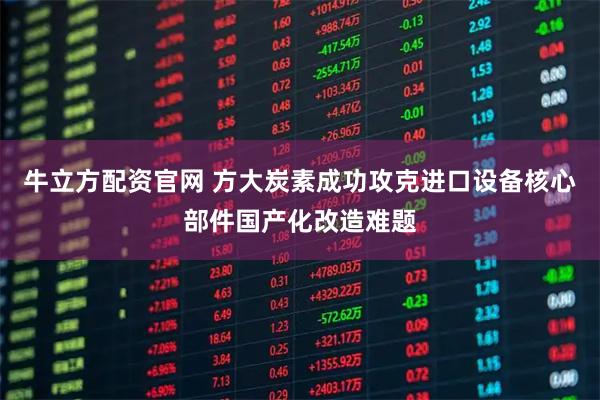 牛立方配资官网 方大炭素成功攻克进口设备核心部件国产化改造难题