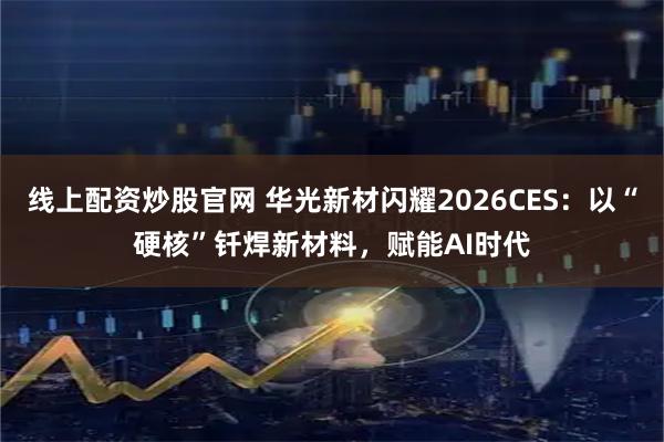 线上配资炒股官网 华光新材闪耀2026CES：以“硬核”钎焊新材料，赋能AI时代