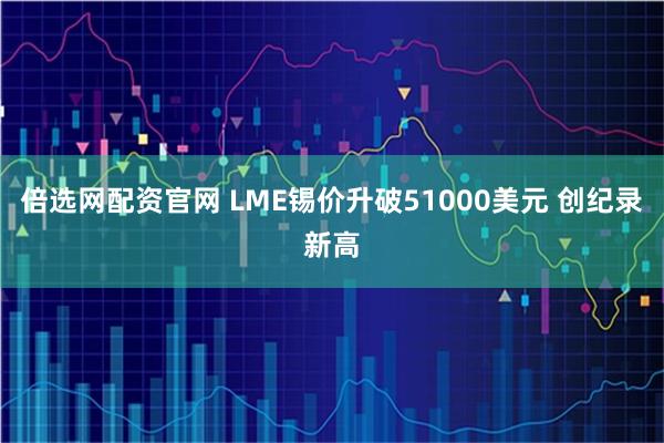 倍选网配资官网 LME锡价升破51000美元 创纪录新高