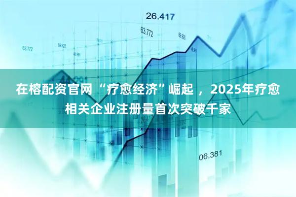在榕配资官网 “疗愈经济”崛起 ，2025年疗愈相关企业注册量首次突破千家