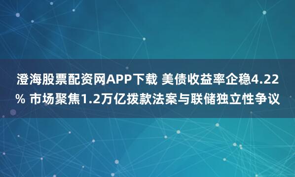 澄海股票配资网APP下载 美债收益率企稳4.22% 市场聚焦1.2万亿拨款法案与联储独立性争议