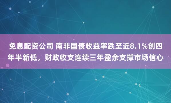 免息配资公司 南非国债收益率跌至近8.1%创四年半新低，财政收支连续三年盈余支撑市场信心
