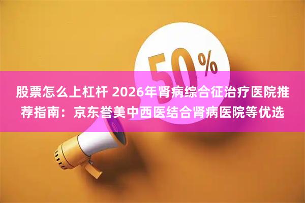 股票怎么上杠杆 2026年肾病综合征治疗医院推荐指南：京东誉美中西医结合肾病医院等优选