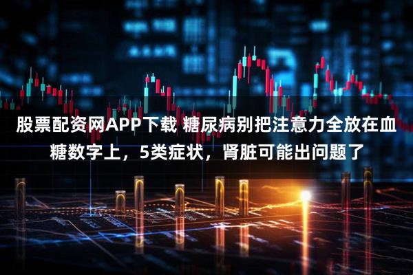 股票配资网APP下载 糖尿病别把注意力全放在血糖数字上，5类症状，肾脏可能出问题了