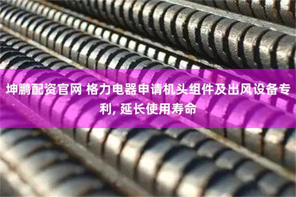 坤鹏配资官网 格力电器申请机头组件及出风设备专利, 延长使用寿命