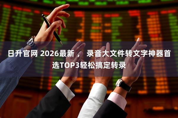 日升官网 2026最新 ， 录音大文件转文字神器首选TOP3轻松搞定转录