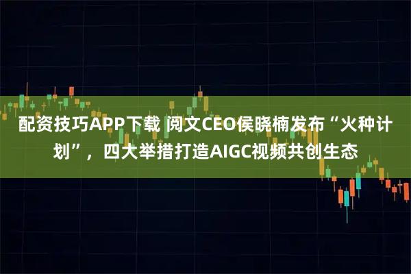 配资技巧APP下载 阅文CEO侯晓楠发布“火种计划”，四大举措打造AIGC视频共创生态