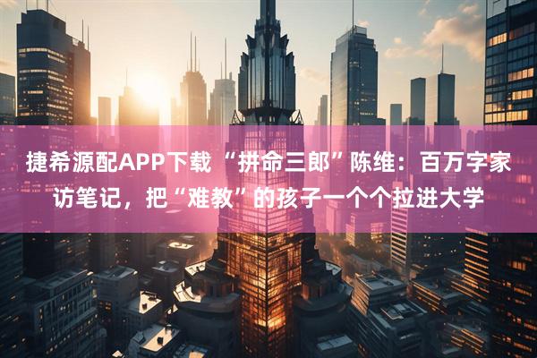 捷希源配APP下载 “拼命三郎”陈维:百万字家访笔记,把“难教”的孩子一个个拉进大学