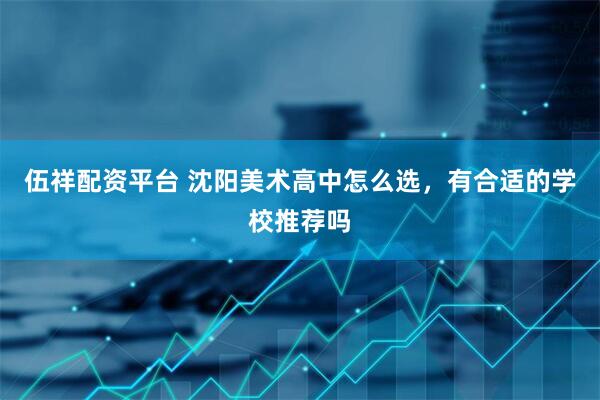 伍祥配资平台 沈阳美术高中怎么选,有合适的学校推荐吗
