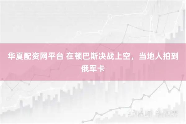 华夏配资网平台 在顿巴斯决战上空，当地人拍到俄军卡