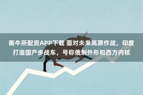 衡牛所配资APP下载 面对未来高原作战，印度打造国产步战车，号称俄制外形和西方内核